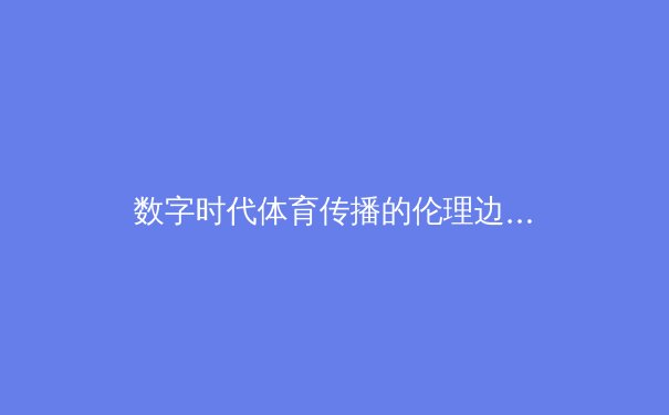 数字时代体育传播的伦理边界：从球场到屏幕的价值观博弈 - 4
