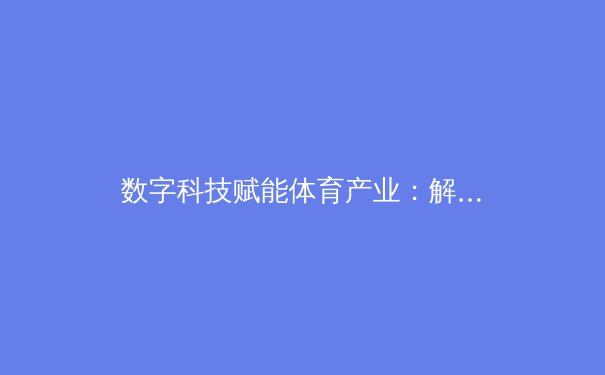 数字科技赋能体育产业：解析赛事传播新纪元与未来趋势 - 2