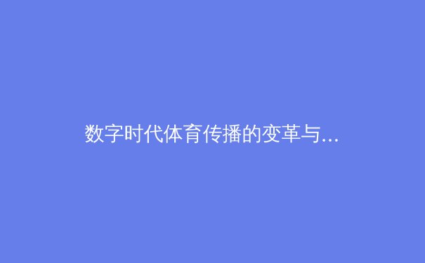 数字时代体育传播的变革与挑战：从现场激情到云端沉浸 - 4