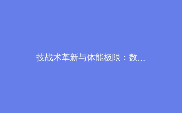 技战术革新与体能极限：数字化时代职业体育的进化与博弈