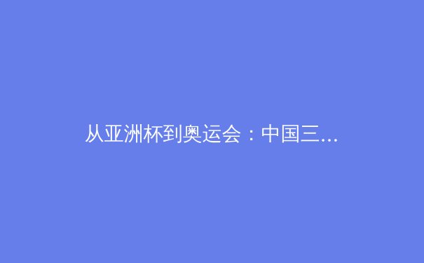 从亚洲杯到奥运会：中国三大球类运动的战略转型与青训体系重构 - 2